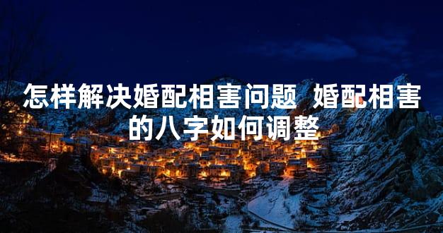 怎样解决婚配相害问题  婚配相害的八字如何调整